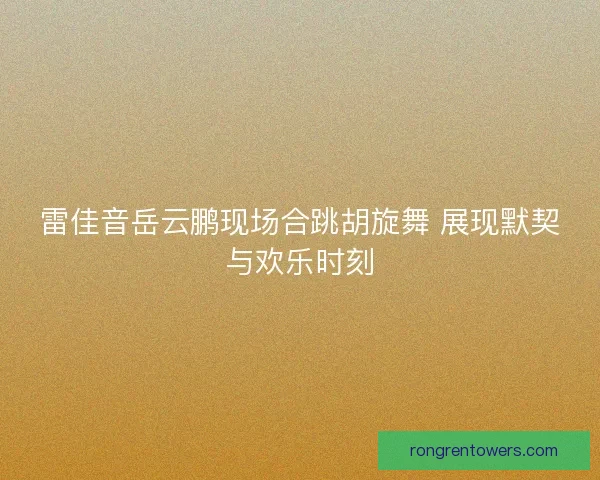 雷佳音岳云鹏现场合跳胡旋舞 展现默契与欢乐时刻