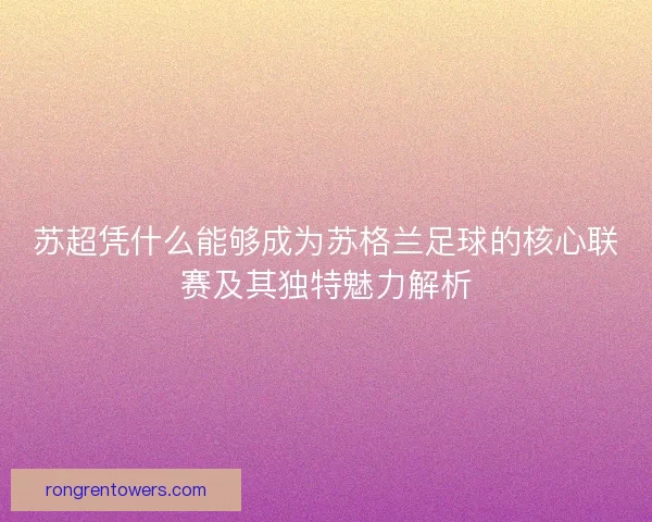 苏超凭什么能够成为苏格兰足球的核心联赛及其独特魅力解析