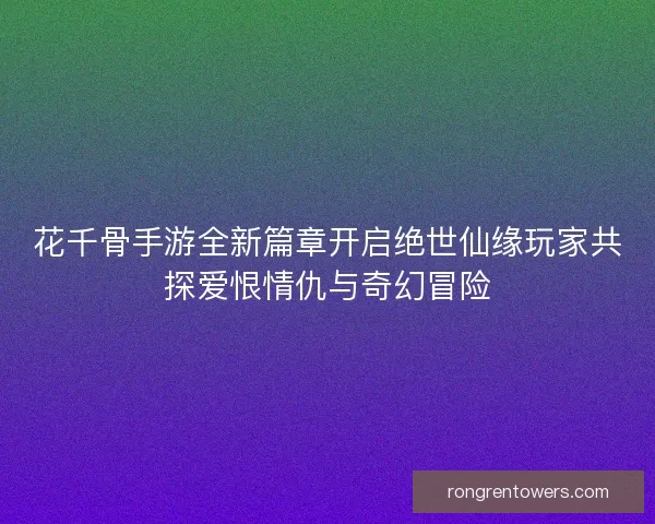 花千骨手游全新篇章开启绝世仙缘玩家共探爱恨情仇与奇幻冒险