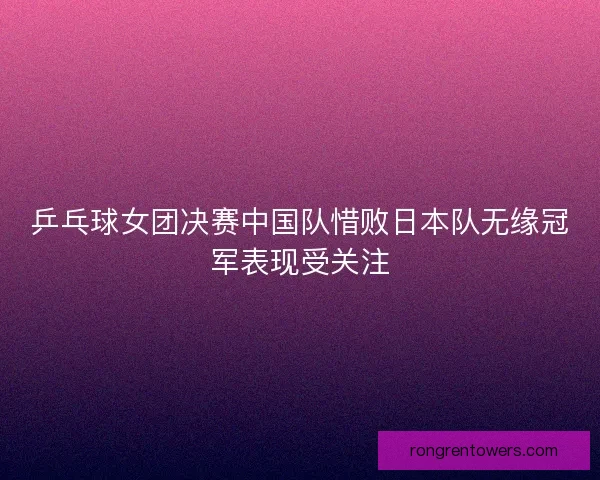 乒乓球女团决赛中国队惜败日本队无缘冠军表现受关注