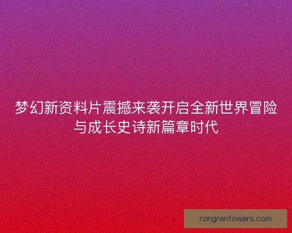 梦幻新资料片震撼来袭开启全新世界冒险与成长史诗新篇章时代