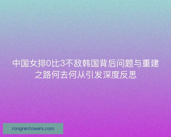 中国女排0比3不敌韩国背后问题与重建之路何去何从引发深度反思