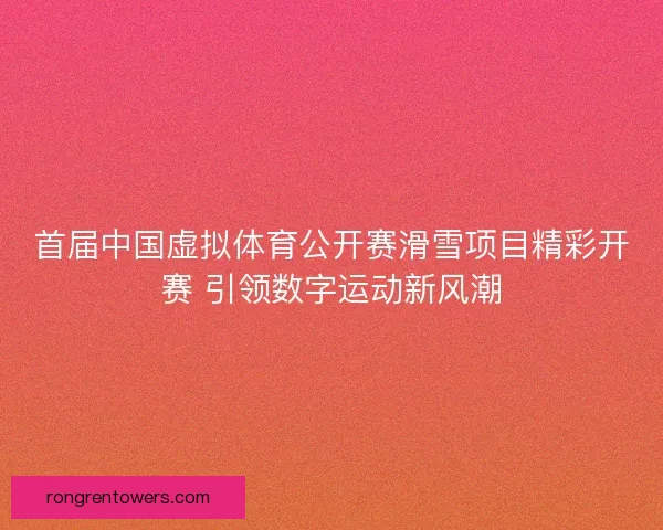 首届中国虚拟体育公开赛滑雪项目精彩开赛 引领数字运动新风潮