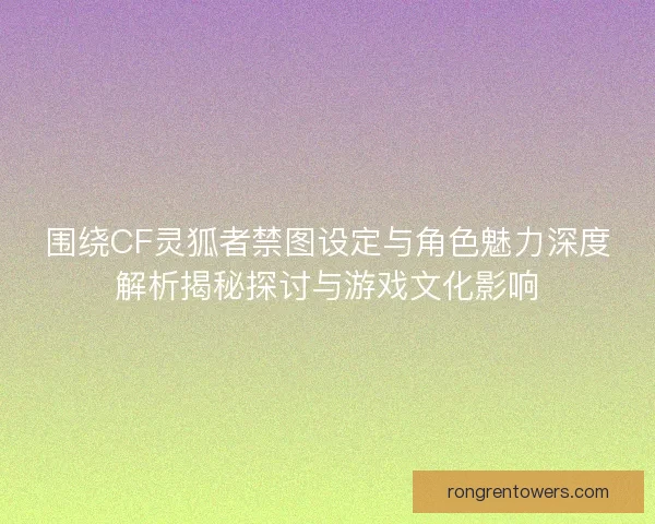围绕CF灵狐者禁图设定与角色魅力深度解析揭秘探讨与游戏文化影响