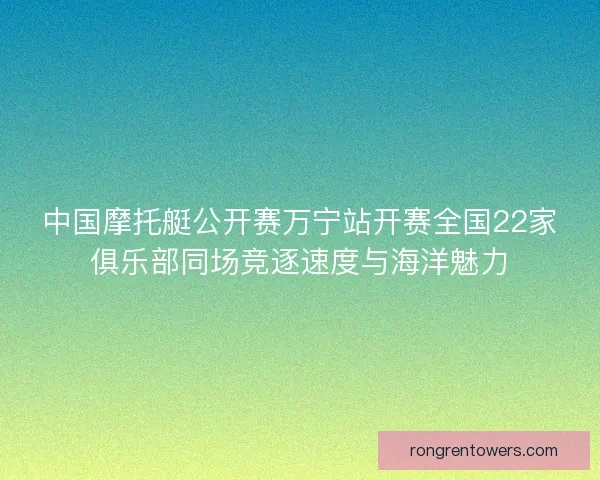 中国摩托艇公开赛万宁站开赛全国22家俱乐部同场竞逐速度与海洋魅力