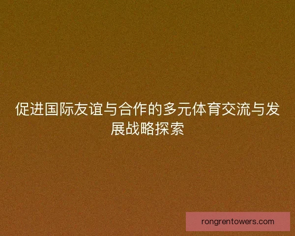 促进国际友谊与合作的多元体育交流与发展战略探索