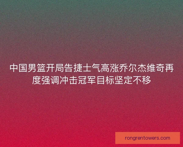 中国男篮开局告捷士气高涨乔尔杰维奇再度强调冲击冠军目标坚定不移