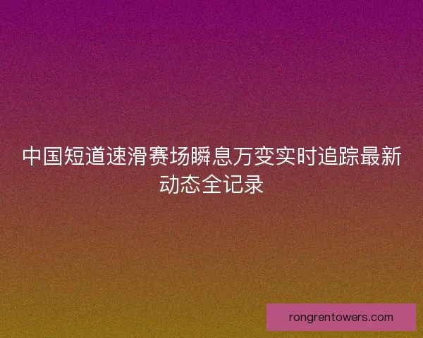 中国短道速滑赛场瞬息万变实时追踪最新动态全记录