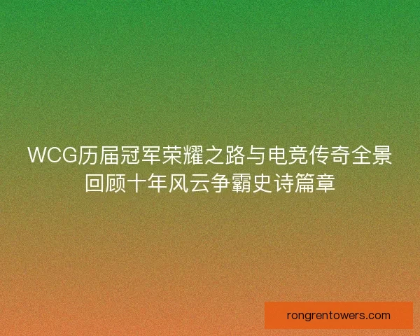 WCG历届冠军荣耀之路与电竞传奇全景回顾十年风云争霸史诗篇章