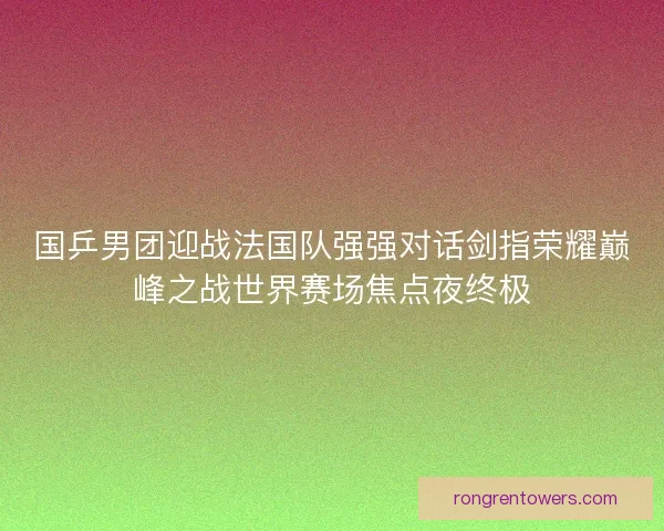 国乒男团迎战法国队强强对话剑指荣耀巅峰之战世界赛场焦点夜终极
