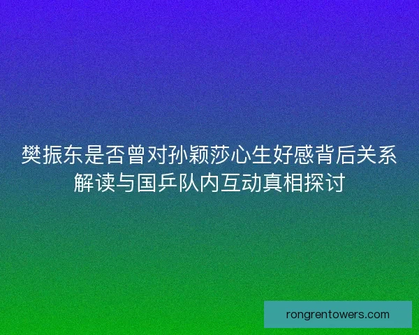 樊振东是否曾对孙颖莎心生好感背后关系解读与国乒队内互动真相探讨