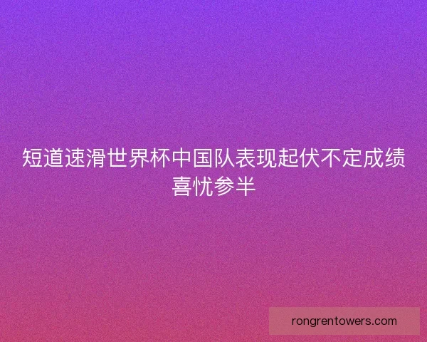 短道速滑世界杯中国队表现起伏不定成绩喜忧参半