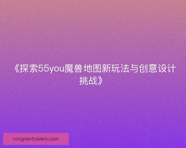 《探索55you魔兽地图新玩法与创意设计挑战》